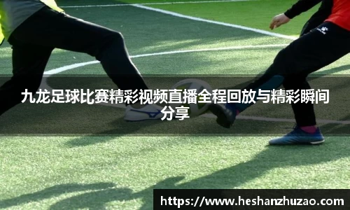 九龙足球比赛精彩视频直播全程回放与精彩瞬间分享