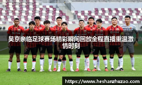 吴京亲临足球赛场精彩瞬间回放全程直播重温激情时刻