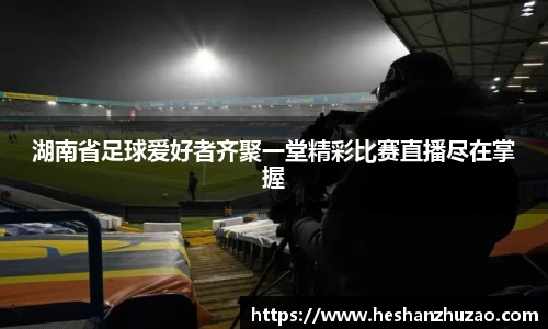 湖南省足球爱好者齐聚一堂精彩比赛直播尽在掌握
