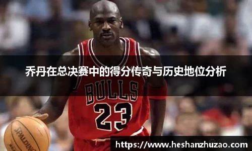 乔丹在总决赛中的得分传奇与历史地位分析