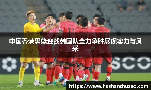 中国香港男篮迎战韩国队全力争胜展现实力与风采