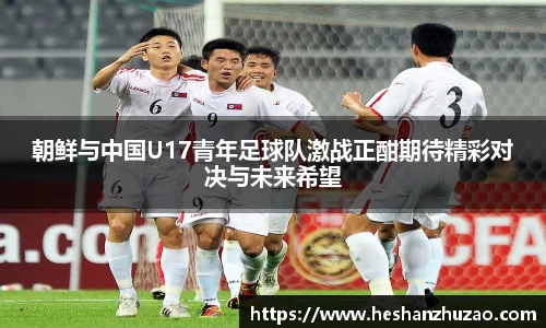朝鲜与中国U17青年足球队激战正酣期待精彩对决与未来希望
